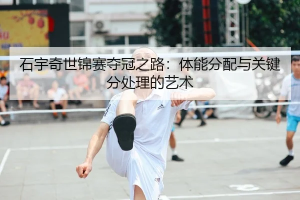 石宇奇世锦赛夺冠之路：体能分配与关键分处理的艺术